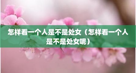 怎样看一个人是不是处女（怎样看一个人是不是处女呢）