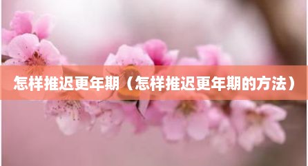 怎样推迟更年期（怎样推迟更年期的方法）