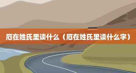 厄在姓氏里读什么（厄在姓氏里读什么字）