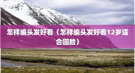 怎样编头发好看（怎样编头发好看12岁适合园脸）