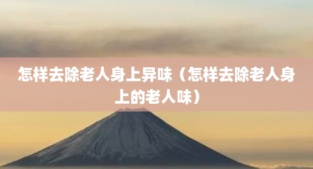 怎样去除老人身上异味（怎样去除老人身上的老人味）