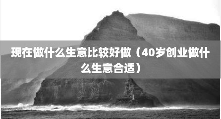 现在做什么生意比较好做（40岁创业做什么生意合适）