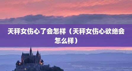 天秤女伤心了会怎样（天秤女伤心欲绝会怎么样）