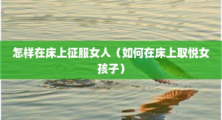 怎样在床上征服女人（如何在床上取悦女孩子）