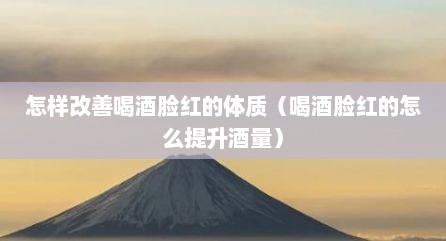 怎样改善喝酒脸红的体质（喝酒脸红的怎么提升酒量）