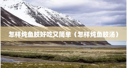 怎样炖鱼胶好吃又简单（怎样炖鱼胶汤）