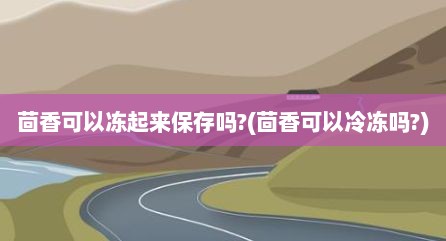 茴香可以冻起来保存吗?(茴香可以冷冻吗?)