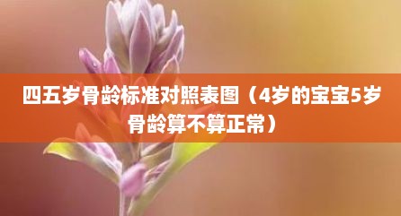 四五岁骨龄标准对照表图（4岁的宝宝5岁骨龄算不算正常）