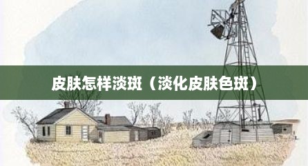 皮肤怎样淡斑（淡化皮肤色斑）