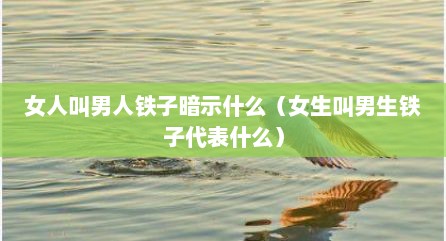 女人叫男人铁子暗示什么（女生叫男生铁子代表什么）