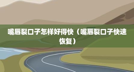 嘴唇裂口子怎样好得快（嘴唇裂口子快速恢复）