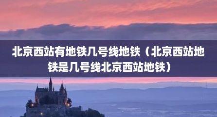 北京西站有地铁几号线地铁（北京西站地铁是几号线北京西站地铁）