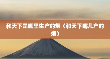 和天下是哪里生产的烟（和天下哪儿产的烟）