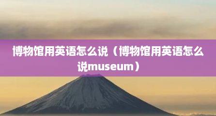 博物馆用英语怎么说（博物馆用英语怎么说museum）