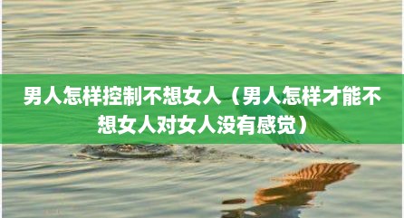 男人怎样控制不想女人（男人怎样才能不想女人对女人没有感觉）