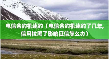 电信合约机违约（电信合约机违约了几年,信用拉黑了影响征信怎么办）