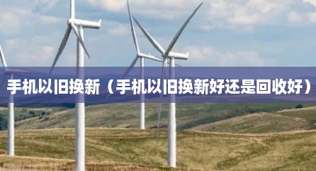 手机以旧换新（手机以旧换新好还是回收好）