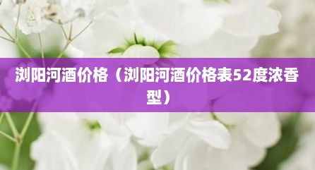 浏阳河酒价格（浏阳河酒价格表52度浓香型）