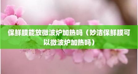保鲜膜能放微波炉加热吗（妙洁保鲜膜可以微波炉加热吗）