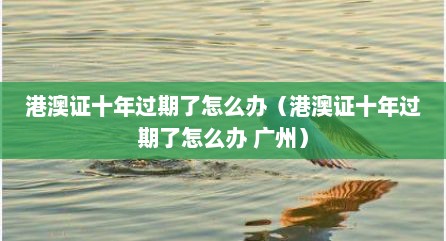 港澳证十年过期了怎么办（港澳证十年过期了怎么办 广州）