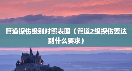 管道探伤级别对照表图（管道2级探伤要达到什么要求）