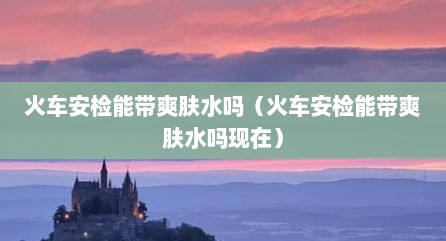 火车安检能带爽肤水吗（火车安检能带爽肤水吗现在）