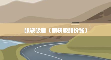 眼袋吸脂（眼袋吸脂价钱）
