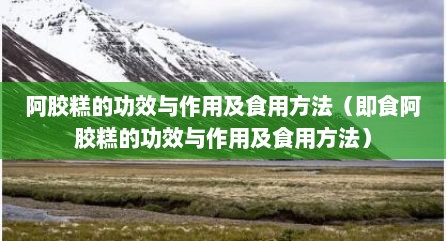 阿胶糕的功效与作用及食用方法（即食阿胶糕的功效与作用及食用方法）