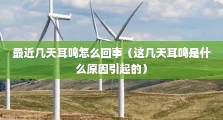 最近几天耳鸣怎么回事（这几天耳鸣是什么原因引起的）