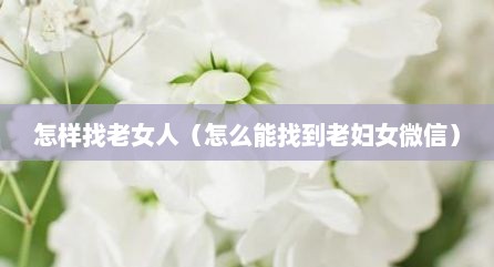 怎样找老女人（怎么能找到老妇女微信）