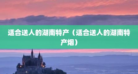 适合送人的湖南特产（适合送人的湖南特产烟）