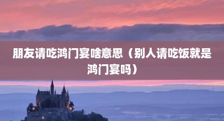 朋友请吃鸿门宴啥意思（别人请吃饭就是鸿门宴吗）