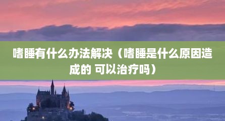 嗜睡有什么办法解决（嗜睡是什么原因造成的 可以治疗吗）