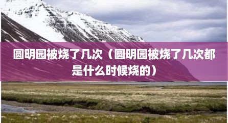 圆明园被烧了几次（圆明园被烧了几次都是什么时候烧的）