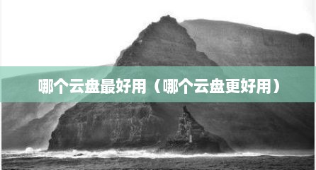 哪个云盘最好用（哪个云盘更好用）