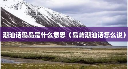 潮汕话岛岛是什么意思（岛屿潮汕话怎么说）