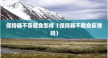 保持器不带戴会怎样（保持器不戴会反弹吗）