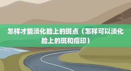 怎样才能淡化脸上的斑点（怎样可以淡化脸上的斑和痘印）