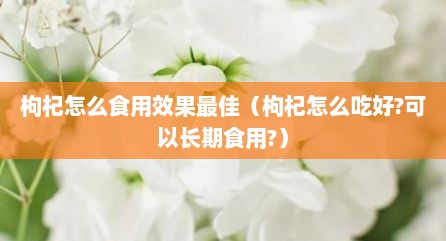枸杞怎么食用效果最佳（枸杞怎么吃好?可以长期食用?）
