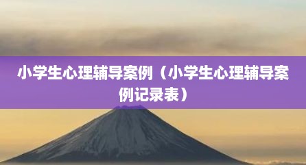 小学生心理辅导案例（小学生心理辅导案例记录表）
