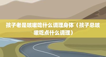 孩子老是咳嗽吃什么调理身体（孩子总咳嗽吃点什么调理）