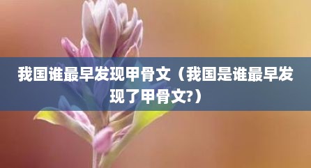 我国谁最早发现甲骨文（我国是谁最早发现了甲骨文?）
