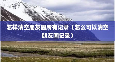 怎样清空朋友圈所有记录（怎么可以清空朋友圈记录）