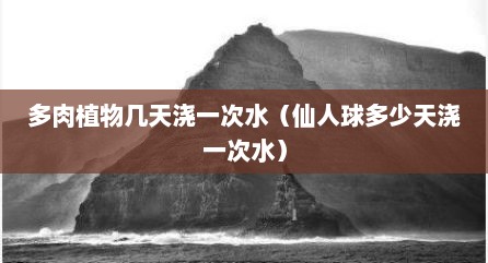 多肉植物几天浇一次水（仙人球多少天浇一次水）