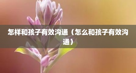 怎样和孩子有效沟通（怎么和孩子有效沟通）
