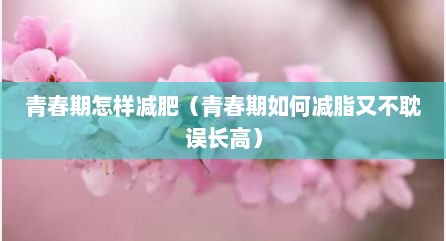 青春期怎样减肥（青春期如何减脂又不耽误长高）