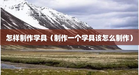 怎样制作学具（制作一个学具该怎么制作）
