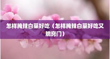 怎样腌辣白菜好吃（怎样腌辣白菜好吃又脆窍门）