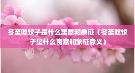 冬至吃饺子是什么寓意和象征（冬至吃饺子是什么寓意和象征意义）