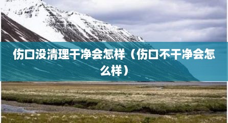 伤口没清理干净会怎样（伤口不干净会怎么样）